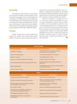 ECONOmIA

realidade                                                  usado sem documento de identificação e não é con­
                                                           sultado. O tradicional cheque pode ser consultado
      De acordo com o BC, em 2010, o uso do cheque         em bureaus de informação, todavia a falta de rigor na
caiu e do cartão de crédito aumentou. Dados consta­        abertura das contas bancárias contribui para falsifica­
tam que houve queda de 7,1% no uso de cheques, em          ções e torna­se um aspecto negativo para o lojista.
comparação com 2009. Enquanto isso, os pagamentos                Tramita no Congresso o projeto de lei nº
com cartão subiram 23%. A elevação do uso do cartão        1111/2011 que: “Obriga a apresentação de docu­
em relação ao do cheque não significa que o primeiro       mento de identidade do titular de cartão de crédito
seja a melhor opção. O meio mais indicado vai depen­       ou débito, ou de seu dependente, conforme o caso,
der da compra e do ambiente de negociação, explica a       no ato da operação, bem como a inserção de mensa­
proScore, Bureau de Informação e Análise de Crédito.       gem no cartão, esclarecendo essa obrigatoriedade”.
                                                           Existem esforços por parte da CNDL no que tange
Fraudes                                                    à legislação dos cheques: a Confederação defende
                                                           alterações para aumentar a segurança jurídicas das
     Golpes e fraudes fazem parte da realidade das         transações. Acredita­se que, se essas mudanças
pessoas que utilizam tanto cartão crédito quanto           forem aprovadas, impactará positivamente a redu­
cheque. O cartão, com aparente segurança, pode ser         ção das fraudes.




                                                 Cartão de Crédito
                           vantagens                                           Desvantagens
                                                           Impossibilidade de compras acima do limite
  Facilidade na utilização.
                                                           de crédito, mesmo que parcelado.

  Economia de espaço físico.                               Impossibilidade de protesto em cartório.

  Aparente segurança.                                      Impossibilidade de consulta.

  Dispensa uso de documentos de identificação.             Incidência de IOF nas transações.

                                                           Incidência de juros de mora altos no atraso do
  Serve para saque de espécie (moeda), apesar do custo.
                                                           pagamento.

                                                           Possibilidade de uso de cartão de crédito roubado
  Permite dependentes.
                                                           no comércio eletrônico.

  Pode ser usado no exterior.                              Dependência de conectividade constante.

                                                      Cheque

                           vantagens                                           Desvantagens
  Inexistência de taxas de administração.                  Aparente instrumento de fraude.

                                                           Data de emissão pode se tornar um problema
  Aumento do poder de compra do consumidor.
                                                           na compensação após o prazo.

  Escolha da data de pagamento pelo consumidor             Conferência com documentação do
  em concordância com o credor.                            emitente leva tempo.

  Não incidência de IOF.                                   Sistema de conferência de assinatura arcaico.

  Inexistência de intermediários na operação
                                                           Falta de rigor na abertura das contas bancárias.
  (ao contrário da operadora de cartão).

  Possibilidade de protesto em cartório.                   Falta de controle de cheque clonado.

  Possibilidade de acordo no caso de atraso
                                                           Inexistência de juros de mora por atraso.
  do pagamento.

                                                                                   REVISTA FENACON julho-agosto de 2011   17
 