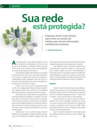 gESTãO




                     Sua rede
                                         está protegida?
                                                          Empresas devem estar atentas
                                                          para evitar as invasões de
                                                          hackers para não ter informações
                                                          confidenciais roubadas

                                                          Por Natasha Echavarría




     a      onda de ataques a sites oficiais brasileiros, como
            da Presidência da República, da Secretaria da
     Imprensa do Planalto e da Receita Federal, ocorrida
                                                                 esses piratas da internet não se apossem de informações
                                                                 capazes de prejudicar empresas, parceiros e clientes.
                                                                       Para Jefferson, todas as empresas, atualmente, e
     no dia 22 de junho, revelou ao país a vulnerabilidade       principalmente as que têm negócios na internet, pre­
     dos sistemas de segurança dos portais.                      cisam realizar análises de riscos e vulnerabilidades, a
           Diante desse quadro, vale levantar uma questão        fim de diminuí­los. “É necessário investir em análises de
     muito importante: Será que as empresas estão segu­          vulnerabilidades, correções de segurança, desenvolvi­
     ras? Será que os dados dos clientes, fornecedores e         mento e implementação de política de segurança da
     colaboradores estão protegidos? Até que ponto as            informação, além de firewall e antivírus”, completou.
     empresas são responsáveis por essas informações e o
     que fazer para mantê­las em sigilo?                         Ataque
           O fato é que os riscos que as empresas privadas
     correm com os ataques cometidos por hackers são idên­              Existem muitas formas de invadir computadores e
     ticos àqueles sofridos pelo o governo. É um problema        sistemas de empresas, como, por exemplo, vírus, trojans
     para todos, governos e empresas de todos os lugares.        (cavalo de troia) e hackers. Um dos principais meios de
           De acordo com o especialista em segurança da          permitir a entrada de programas nocivos – sejam vírus
     informação Jeferson D’Addario, as medidas a ser ado­        ou trojans – em seu micro é abrir e­mails suspeitos.
     tadas são as mesmas (nos setores público e privado).               Já para derrubar os sites, os hackers utilizaram
     “Primeiramente, é preciso conscientizar as instituições     sistemas que fazem múltiplas tentativas de acesso
     sobre a necessidade de garantir que todas as informa­       ao mesmo tempo, técnica batizada de “negação de
     ções pertinentes à empresa estejam seguras. É neces­        serviço” e conhecida pelas iniciais em inglês DDoS
     sário estar atento a tudo que diz respeito à segurança      (distributed denial of service). O objetivo dessa ação
     da informação”.                                             é tornar o serviço indisponível.
           Sabendo dos riscos, o próximo passo, segundo                 Quem usa bons programas de proteção pode
     D’Addario, é a preparação com planos efetivos de segu­      ficar relativamente tranquilo, mas outras medidas aju­
     rança da informação que podem colaborar para que            dam muito.




18    REVISTA FENACON julho-agosto de 2011
 