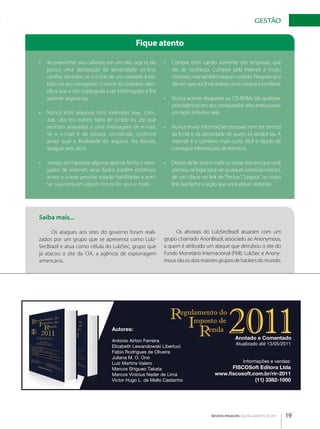 gESTãO


                                                   Fique atento

      •	 Ao preencher seu cadastro em um site, veja se ele      •	 Compre com cartão somente em empresas que
         possui uma declaração de privacidade on­line,             são de confiança. Comprar pela internet é muito
         confira, também, se o ícone de um cadeado é exi­          cômodo, mas também requer cuidado. Pesquise se o
         bido no seu navegador. O ícone do cadeado iden­           site em que você vai realizar uma compra é confiável.
         tifica que o site criptografa suas informações e lhe
         garante segurança.                                     •	 Nunca acionar disquetes ou CD­ROMs (de qualquer
                                                                   procedência) em seu computador sem antes passar
      •	 Nunca abrir arquivos com extensão .exe, .com.,            um bom antivírus nele.
         .bat, .vbs (ou outros tipos de script) ou .zip que
         venham anexados a uma mensagem de e­mail.              •	 Nunca enviar informações pessoais sem ter certeza
         Se o e­mail é de pessoa conhecida, confirme               da fonte e da identidade de quem irá recebê­las. A
         antes qual a finalidade do arquivo. Na dúvida,            internet é o caminho mais curto, fácil e rápido de
         apague sem abrir.                                         conseguir informações de terceiros.

      •	 Jamais, em hipótese alguma, apenas feche o nave­       •	 Depois de ler seus e­mails ou visitar sites em que você
         gador de internet, seus dados podem continuar             precisou se logar para ver qualquer conteúdo restrito,
         ativos e outras pessoas estarão habilitadas a aces­       dê um clique no link de “Fechar”, “Logout” ou outro
         sar sua conta em algum site ou ler seus e­mails.          link que feche a seção que você estiver visitando.




      Saiba mais...

            Os ataques aos sites do governo foram reali­             Os ativistas do LulzSecBrazil atuaram com um
      zados por um grupo que se apresenta como Lulz­            grupo chamado AnonBrazil, associado ao Anonymous,
      SecBrazil e atua como célula do LulzSec, grupo que        a quem é atribuído um ataque que derrubou o site do
      já atacou o site da CIA, a agência de espionagem          Fundo Monetário Internacional (FMI). LulzSec e Anony­
      americana.                                                mous são os dois maiores grupos de hackers do mundo.




 C



 M

                                        Autores:
 Y



CM                                      Antonio Airton Ferreira
                                                                                                   Anotado e Comentado
                                                                                                    Atualizado até 13/05/2011
MY
                                        Elizabeth Lewandowski Libertuci
                                        Fabio Rodrigues de Oliveira
CY
                                        Juliana M. O. Ono
                                        Luiz Martins Valero                                             Informações e vendas:
CMY

                                        Marcos Shigueo Takata                                 FISCOSoft Editora Ltda
 K
                                        Marcos Vinicius Neder de Lima                    www.ﬁscosoft.com.br/rir-2011
                                        Victor Hugo L. de Mello Castanho                               (11) 3382-1000




                                                                                       REVISTA FENACON julho-agosto de 2011   19
 