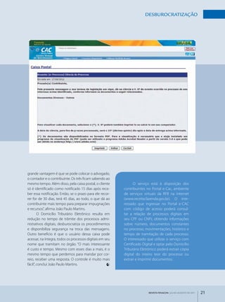 dESbuROCRATIzAçãO




grande vantagem é que se pode colocar o advogado,
o contador e o contribuinte. Os três ficam sabendo ao
mesmo tempo. Além disso, pela caixa postal, o cliente           O serviço está à disposição dos
só é identificado como notificado 15 dias após rece­      contribuintes no Portal e­Cac, ambiente
ber essa notificação. Então, se o prazo para ele recor­   de serviços virtuais da RFB na internet
rer for de 30 dias, terá 45 dias, ao todo, o que dá ao    (www.receita.fazenda.gov.br). O inte­
contribuinte mais tempo para preparar impugnações         ressado que ingressar no Portal e­CAC
e recursos”, afirma João Paulo Martins.                   com código de acesso poderá consul­
        O Domicílio Tributário Eletrônico resulta em      tar a relação de processos digitais em
redução no tempo de trâmite dos processos admi­           seu CPF ou CNPJ, obtendo informações
nistrativos digitais, desburocratiza os procedimentos     sobre número, documentos constantes
e disponibiliza segurança na troca das mensagens.         no processo, movimentações, histórico e
Outro benefício é que o usuário dessa caixa pode          tempo de tramitação de cada processo.
acessar, na íntegra, todos os processos digitais em seu   O interessado que utilizar o serviço com
nome que tramitam no órgão. “O mais interessante          Certificado Digital e optar pelo Domicílio
é custo e tempo. Mesmo com esses dias a mais, é o         Tributário Eletrônico poderá extrair cópia
mesmo tempo que perdemos para mandar por cor­             digital do inteiro teor do processo ou
reio, receber uma resposta. O controle é muito mais       extrair e imprimir documentos.
fácil”, conclui João Paulo Martins.




                                                                          REVISTA FENACON julho-agosto de 2011   21
 