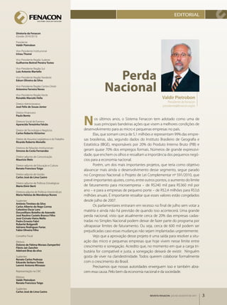 EdITORIAl


Diretoria da Fenacon
(Gestão 2010/2013)

Presidente
Valdir Pietrobon

Vice­Presidente Institucional
Irineu Thomé

Vice­Presidente Região Sudeste
Guilherme Bottrel Pereira Tostes




                                                                Perda
Vice­Presidente Região Sul
Luiz Antonio Martello

Vice­Presidente Região Nordeste



                                                              nacional
Edson Oliveira da Silva

Vice­Presidente Região Centro­Oeste
Antonino Ferreira Neves

Vice­Presidente Região Norte
Ronaldo Marcelo Hella                                                                               Valdir Pietrobon
                                                                                                        Presidente da Fenacon
Diretor­Administrativo
José Félix de Souza Júnior                                                                          presidente@fenacon.org.br

Diretor­Financeiro



                                                 n
Paulo Bento
                                                         os últimos anos, o Sistema Fenacon tem adotado como uma de
Diretora Social de Eventos
Aparecida Terezinha Falcão                               suas principais bandeiras ações que visem a melhores condições de
Diretor de Tecnologia e Negócios                 desenvolvimento para as micro e pequenas empresas no país.
Carlos Roberto Victorino                               Elas, que somam cerca de 5,1 milhões e representam 99% das empre­
Diretor de Assuntos Legislativos e do Trabalho   sas brasileiras, são, segundo dados do Instituto Brasileiro de Geografia e
Ricardo Roberto Monello
                                                 Estatística (IBGE), responsáveis por 20% do Produto Interno Bruto (PIB) e
Diretora de Relações Institucionais
Simone da Costa Fernandes                        geram quase 70% dos empregos formais. Números de grande expressivi­
Diretor­adjunto de Comunicação
                                                 dade, que enchem os olhos e ressaltam a importância dos pequenos negó­
Maurício Melo                                    cios para a economia nacional.
Diretor­adjunto de Educação e Cultura                  Porém, um dos mais importantes projetos, que teria como objetivo
Renato Francisco Toigo
                                                 alavancar mais ainda o desenvolvimento desse segmento, segue parado
Diretor­adjunto de Gestão                        no Congresso Nacional: o Projeto de Lei Complementar nº 591/2010, que
Carlos José de Lima Castro
                                                 prevê importantes ajustes, como, entre outros pontos, o aumento do limite
Diretor­adjunto de Políticas Estratégicas
Mario Elmir Berti                                de faturamento para microempresa – de R$240 mil para R$360 mil por
Diretora­adjunta de Políticas Intersindicais
                                                 ano – e para a empresas de pequeno porte – de R$2,4 milhões para R$3,6
Maria Heloísa de Mendonça Nunes                  milhões anuais. É importante ressaltar que esses valores estão congelados
Suplentes                                        desde julho de 2007.
Antônio Timóteo da Silva
Carlos Alberto do Rego Correa                          Os parlamentares entraram em recesso no final de julho sem votar a
Celestino Oscar Loro                             matéria e ainda não há previsão de quando isso acontecerá. Uma grande
Dorywillians Botelho de Azevedo
José Raulino Castelo Branco Filho                perda nacional, visto que atualmente cerca de 20% das empresas cadas­
José Cicinato Vieira Mello
Pedro Ernesto Fabri                              tradas no Simples Nacional podem deixar de fazer parte do programa por
Ruberlei Bulgarelli
Adriano Rodrigues Farias                         ultrapassar limites de faturamento. Ou seja, cerca de 600 mil podem ser
Fabio Oliveira Filho                             prejudicadas caso essas mudanças não sejam implantadas urgentemente.
Conselho Fiscal                                        Vejo que a aprovação desse projeto é uma saída para resolver a situ­
Efetivos                                         ação das micro e pequenas empresas que hoje vivem nesse limite entre
Dolores de Fátima Moraes Zamperlini
Flávio Jair Zanchin                              crescimento e sonegação. Acredito que, no momento em que a carga tri­
Adelvani Braz da silva                           butária for compatível e justa, a sonegação deixará de existir.  Ninguém
Suplentes                                        gosta de viver na clandestinidade. Todos querem colaborar formalmente
Renato Carlos Pedroza
Eduardo Serbaro Tostes                           com o crescimento do Brasil.
Leomir Antonio Minozzo
                                                       Precisamos que nossas autoridades enxerguem isso e também abra­
Representação na CNC                             cem essa causa. Pelo bem da economia nacional e da sociedade.
Efetivos
Valdir Pietrobon
Renato Francisco Toigo

Suplentes
Carlos José de Lima Castro
                                                                                           REVISTA FENACON julho-agosto de 2011   3
 