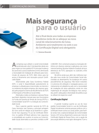 CERTIFICAçãO dIgITAl




                            Mais segurança
                              para o usuário
                                             Até o final deste ano todas as empresas
                                             brasileiras terão de se adequar ao novo
                                             canal de relacionamento da Caixa.
                                             Ambiente será totalmente via web e uso
                                             da Certificação Digital será obrigatório
                                             Por Vanessa Resende




     a     s empresas que utilizam o canal Conectividade
           Social terão até o dia 31 de dezembro deste ano
     para migrar ao novo padrão ICP. A principal mudança
                                                               2.200/2001. Ele é universal e propicia a transação ele­
                                                               trônica em diversos sistemas e aplicativos, tais como
                                                               internet banking, Receitas Federal e Estadual, serviços
     do canal será o acesso totalmente on­line, eliminando     eletrônicos do FGTS, operações no Judiciário, entre
     a necessidade de instalação de softwares para trans­      outros”, disse.
     missão de arquivos de FGTS. Além disso, para ter                 Ele afirma ainda que, além das melhorias trazi­
     acesso à ferramenta será necessário possuir Certifi­      das pela nova versão do Conectividade Social rela­
     cado Digital.                                             cionadas ao desempenho, há mudanças em outros
           Desenvolvido pela Caixa Econômica Federal           procedimentos de segurança. “Eles foram evoluídos
     (CEF), o canal é disponibilizado gratuitamente às         e o processo de utilização e navegação passou a ser
     empresas e utilizado para a transmissão, via internet e   inteiramente em plataforma web, sem a necessidade
     no ambiente da própria empresa, dos arquivos gera­        de instalações de vários aplicativos, tendo em vista
     dos pelo programa Sistema de Recolhimento do FGTS         implantação de soluções tecnológicas mais avança­
     e Informações à Previdência Social (Sefip).               das, porém adequadas à diversidade de públicos que
           Destinada a todas as empresas e pessoas físicas     se utilizam do respectivo canal”.
     que fazem depósitos mensais para seus funcionários
     no Fundo de Garantia do Tempo de Serviço (FGTS), a        Certificação Digital
     Conectividade Social ICP é a evolução do Conectivi­
     dade Social.                                                     A grande mudança quanto ao uso do novo
           Para o gerente gerente nacional do FGTS da          padrão Conectividade Social é o uso da Certificação
     Caixa, Henrique José Santana, a principal vantagem        Digital. Inicialmente somente pessoas jurídicas com o
     do novo canal em relação ao já existente é a garan­       certificado teriam acesso ao canal, porém, para facili­
     tia de mais segurança. “O uso do Certificado Eletrô­      tar ainda mais a operacionalização do Conectividade
     nico no padrão ICP­Brasil adiciona mais segurança         Social, a CEF tornou disponível o acesso por meio de
     e comodidade aos usuários no acesso ao Conectivi­         Certificado Digital de Pessoa Física, com a opção de
     dade Social, observados os preceitos contidos na MP       procuração eletrônica mais ágil e abrangente. “Com a




34    REVISTA FENACON julho-agosto de 2011
 