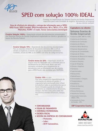 SPED com solução 100% IDEAL.
                                                  Consiste na implantação do Sistema Exactus de Gestão Empresarial,
                                                  específico para cada atividade de negócio, diretamente na empresa
                                                                                              do seu cliente contábil.
     Grau de eficiência de obtenção e entrega das informações para o SPED:
    SPED Fiscal, SPED Contábil, SPED Previdenciário, NF-e, NFS-e, CT-e, EFD           Captadores no cliente:
              PIS/Cofins, FCONT e E-Lalur. Acesse www.exactus.com.br/sped
                                                                                      Sistemas Exactus de
Cenário Solução 100% - Importação através dos documentos armazenados                  Gestão Empresarial:
nos Sistemas Exactus de Gestão Empresarial implantado no cliente e gerados no         • Indústrias (ERP, MRP II e PCP);
layout da Receita Federal.                                                            • Indústrias de Alimentos;
                                                                                      • Indústrias de Confecção;
                                                                                      • Indústrias de Móveis;
         Cenário Solução 70% - Dependendo dos documentos movimentados:                • Indústria Metal Mecânica;
         Para as empresas emitentes de documento eletrônico (NF-e e CT-e)             • Empresas Agropecuárias;
         atende as exigências. O mesmo vale para os documentos eletrônicos            • Empresas de Contabilidade;
         recebidos, através do XML ou do DANFE com leitor de código de barras.
                                                                                      • Empresas de Ônibus;
                                                                                      • Empresas de Material de Limpeza;
                                                                                      • Comércio Atacadista;
                             Cenário menos de 50% - Importação através do             • Comércio Varejista;
                             arquivo atual do SINTEGRA com a conversão para os
                             detalhamentos do SPED Fiscal. Neste caso será            • Lojas de Shopping;
                             necessário retrabalho para complementar os               • Clínicas e Hospitais;
                             documentos com as informações que são exigidas           • Farmácias;
                             para o SPED Fiscal e não atendidas pelo SINTEGRA.
                                                                                      • Supermercados;
                                                                                      • Restaurantes;
                                                                                      • Radiodifusora;
                                       Cenário 10% - o pior.
                                       Pela falta completa de disponibilização de     • Universidades e Colégios;
                                       informações do sistema de gestão, o            • Transportadoras;
                                       responsável pela escrituração deve refazer     • Imobiliárias;
                                       (retrabalho), todos os procedimentos que já
                                                                                      • Postos de Gasolina;
                                       foram efetuados quando da entrada do
                                       documento no estabelecimento (financeiro,      • Construtoras;
                                       estoque, etc) bem como pelas saídas dos        • Pontos Eletrônicos;
                                       documentos emitidos (financeiro, estoque,      • Assistências Técnicas;
                                       etc).
                                                                                      • Associações Comerciais,
                                                                                       ONGS e EPS;
                                                                                      • Automação de Força
                                                                                       de Vendas - AFV.

                                      • CONTABILIDADE                    ERP Corporativo Exactus
                                      • FOLHA DE PAGAMENTO
                                      • CONTROLE PATRIMONIAL
                                      • ESCRITA FISCAL
                                      • GESTÃO DA EMPRESA DE CONTABILIDADE
                                             - Protocolo;
                                             - Lalur;
                                             - DCTF Automático.                 0800 400 6001
                                                                                                 www.exactus.com.br
 