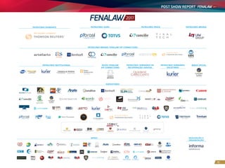 POST SHOW REPORT
10
PATROCÍNIO DIAMANTE PATROCÍNIO OURO PATROCÍNIO BRONZE
PATROCÍNIO SEMINÁRIO DE
RECUPERAÇÃO JUDICIAL
PATROCÍNIO SEMINÁRIO
SOCIETÁRIO
APOIO FENALAW
VIP CONNECTIONS
MÍDIA OFICIAL
REALIZAÇÃO E
ORGANIZAÇÃO
PATROCÍNIO BRONZE FENALAW VIP CONNECTIONS
PATROCÍNIO INSTITUCIONAL
PATROCÍNIO PRATA
APOIO
EXPOSITORES
 