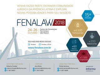 VENHA FAZER PARTE DA MAIOR COMUNIDADE
JURÍDICA DA AMÉRICA LATINA E EXPLORE
NOVAS POSSIBILIDADES PARA SEU NEGÓCIO
24-26
OUTUBRO
Centro de Convenções
Frei Caneca
SÃO PAULO
+200
Palestrantes
+1.500
Congressistas
SIGA-NOS NAS REDES SOCIAIS
www.fenalaw.com.br
fenalaw fenalaw_oficial
PATROCÍNIO E EXPOSIÇÃO:
Roberta Froeder
roberta.froeder@informa.com
11 3017-6872
MARKETING E PARCERIAS:
Sheila Santana
sheila.santana@informa.com
11 3017-6839
CONTEÚDO:
Ana Botta
ana.botta@informa.com
11 3017-6935
ORGANIZAÇÃO:
EDIÇÃO
15ª
+4.500
Participantes
+60
Marcas
expositoras
 