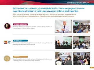 POST SHOW REPORT
3
Muito além de conteúdo, as novidades da 14ª Fenalaw proporcionaram
experiências ímpares a todos seus congressistas e participantes
A 14ª edição da Fenalaw trouxe várias atrações com o objetivo de promover uma experiência
única e interação entre os expositores, visitantes, congressistas e palestrantes do evento
Espaço Inovajud reuniu as principais startups jurídicas que estão revolucionando
o mercado jurídico com serviços e soluções inovadoras.
INOVAJUD
Parceria com a Association of Legal Administratos (ALA), incluiu a Fenalaw no
calendário internacional de eventos jurídicos.
PLENÁRIA ALA
Plenária de Abertura do Congresso Fenalaw, contou com a presença do
Keynote Speaker Britânico Stephen Mayson.
PLENÁRIA DE ABERTURA
 