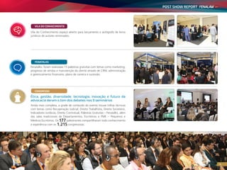 POST SHOW REPORT
4
Ainda mais completa, a grade de conteúdo do evento trouxe trilhas técnicas
com temas como Recuperação Judicial, Direito Trabalhista, Direito Societário,
Indicadores Jurídicos, Direito Contratual, Palestras Gratuitas – Fenatalks, além
das salas tradicionais de Departamentos, Escritórios e PME – Pequenos e
Médicos Escritórios. Os 177 palestrantes compartilharam todo conhecimento
e experiência com os 1.215 congressistas.
CONGRESSO
Ética, gestão, diversidade, tecnologia, inovação e futuro da
advocacia deram o tom dos debates nos 9 seminários
Fenatalks: foram realizadas 15 palestras gratuitas com temas como marketing,
progresso de vendas e manutenção do cliente através de CRM, administração
e gerenciamento financeiro, plano de carreira e sucessão.
FENATALKS
Vila do Conhecimento espaço aberto para lançamento e autógrafo de livros
jurídicos de autores renomados.
VILA DO CONHECIMENTO
4
 