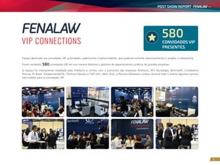 POST SHOW REPORT
5
Espaço destinado aos convidados VIP, autoridades, palestrantes e patrocinadores, que puderam estreitar relacionamentos e ampliar o networking.
Foram recebidos 580 convidados VIP, em sua maioria diretores e gestores de departamentos jurídicos de grandes empresas.
O espaço foi inteiramente mobiliado pela Artefacto e contou com o patrocínio das empresas Artefacto, ATS Tecnologia, Bernhoeft, Compliance
Perícias, PL Brasil, SimplesmenteUSE, Thomson Reuters e TWT Info. Além disso, a Persona Alfaiataria sorteou durante todo o evento algumas camisas
sob-medida para os convidados VIP.
CONVIDADOS VIP
PRESENTES
580
 