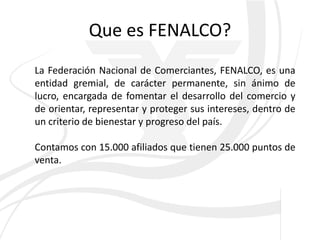 Que es FENALCO?
La Federación Nacional de Comerciantes, FENALCO, es una
entidad gremial, de carácter permanente, sin ánimo de
lucro, encargada de fomentar el desarrollo del comercio y
de orientar, representar y proteger sus intereses, dentro de
un criterio de bienestar y progreso del país.

Contamos con 15.000 afiliados que tienen 25.000 puntos de
venta.
 