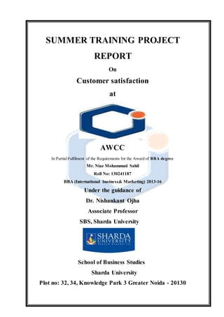 SUMMER TRAINING PROJECT
REPORT
On
Customer satisfaction
at
AWCC
In Partial Fulfilment of the Requirements for the Award of BBA degree
Mr. Niaz Mohammad Sahil
Roll No: 130241187
BBA (International business& Marketing) 2013-16
Under the guidance of
Dr. Nishankant Ojha
Associate Professor
SBS, Sharda University
School of Business Studies
Sharda University
Plot no: 32, 34, Knowledge Park 3 Greater Noida - 20130
 