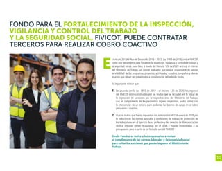 10
FONDO PARA EL FORTALECIMIENTO DE LA INSPECCIÓN,
VIGILANCIA Y CONTROL DEL TRABAJO
Y LA SEGURIDAD SOCIAL, FIVICOT, PUEDE CONTRATAR
TERCEROS PARA REALIZAR COBRO COACTIVO
l Artículo 201 del Plan de Desarrollo 2018 – 2022, Ley 1955 de 2019, creó el FIVICOT
como una herramienta para fortalecer la inspección, vigilancia y control del trabajo y
la seguridad social, pues bien, a través del Decreto 120 de 2020 se creó, al interior
del Ministerio de Trabajo, un comité evaluador que será el responsable de valorar
la viabilidad de los programas, proyectos, actividades, estudios, campañas y demás
asuntos que deban ser presentados a consideración del referido Fondo.
Es importante reiterar que:
1. 	De acuerdo con la Ley 1955 de 2019 y el Decreto 120 de 2020, los ingresos
del FIVICOT están constituidos por las multas que se recauden en In virtud de
la imposición de sanciones por la respectiva área del Ministerio del Trabajo,
que en cumplimiento de los parámetros legales respectivos, podrá contar con
la intervención de un tercero para adelantar las labores de apoyo en el cobro
persuasivo y coactivo.
2. 	Que las multas que fueron impuestas con anterioridad al 1º de enero de 2020 por
la violación de las normas laborales y condiciones de trabajo, de protección de
los trabajadores en el ejercicio de su profesión y del derecho de libre asociación
sindical seguirán siendo recaudadas por el SENA y estarán incorporadas a su
presupuesto, pero a partir de tal fecha lo son del FIVICOT.
	
Desde Fenalco se invita a los empresarios a revisar
el cumplimiento de las normas laborales y de seguridad social
para evitar las sanciones que puede imponer el Ministerio de
Trabajo.
E
 