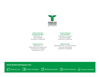 Fenalco Antioquia
sede Administrativa:
Calle 50 # 42 - 54,
Centro de Medellín
(4) 444 64 44 - (4) 444 04 08
Regional Oriente:
Calle 42 # 56 - 39
Savanna Plaza Centro Empresarial y de
Servicios, oficina 215, Rionegro
(4) 444 64 44 ext. 7061
Fenalco Antioquia
sede El Poblado:
Carrera 43 B # 16 - 95, piso 3,
Barrio Manila, Medellín
(4) 444 64 44 - (4) 444 04 08
Regional Urabá:
Diagonal 100 # 105 A - 53, Centro Empresarial
Trinity, oficina 203,Apartadó
(4) 828 40 04 - (4) 828 08 83
@fenalco_ant
www.fenalcoantioquia.com
Fenalco Antioquia Fenalco Antioquia Fenalco Antioquia@fenalcoantioquia
 