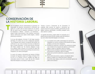 5
CONSERVACIÓN DE
LA HISTORIA LABORAL
anto el empleador como las administradoras de pensiones son
responsables de almacenar correctamente la información que
reposa en su poder sobre la historia laboral de una persona.
Ello, de manera que los ciudadanos interesados, en este caso
los trabajadores y afiliados - cotizantes y sus beneficiarios -,
puedan acceder oportunamente a esta, presentar correcciones,
solicitar certificaciones para realizar trámites legales y reclamar
prestaciones económicas.
En el caso del empleador, el Artículo 57 del Código Sustantivo
del Trabajo, CST, señala como una de sus obligaciones especiales:
“dar al trabajador que lo solicite, a la expiración del contrato, una
certificación en que conste el tiempo de servicio, la índole de la
labor y el salario devengado”. En esta misma dirección, el Artículo
264 ibídem establece que “las empresas obligadas al pago
de la jubilación deben conservar en sus archivos los datos que
permitan establecer de manera precisa el tiempo de servicio de sus
trabajadores y los salarios devengados”.
En cuanto a los registros y documentos que soportan el Sistema
de Gestión de Seguridad y Salud en el Trabajo, el Decreto 1072
de 2015, en su Artículo 2.2.4.6.13, establece que deben ser
conservados durante 20 años, a partir del cese de la relación
laboral del trabajador con la empresa. Señala la norma:
“Artículo 2.2.4.6.13. Conservación de los documentos. El
empleador debe conservar los registros y documentos que
soportan el SG-SST de manera controlada, garantizando que sean
legibles, fácilmente identificables y accesibles, protegidos contra
daño, deterioro o pérdida…
Los siguientes documentos y registros deben ser conservados por un
período mínimo de veinte (20) años,contados a partir del momento en
que cese la relación laboral del trabajador con la empresa:
	 Los resultados de los perfiles epidemiológicos de salud de los
trabajadores, así como los conceptos de los exámenes de ingreso,
periódicos y de retiro de los trabajadores.
	 Resultados de mediciones y monitoreo a los ambientes de trabajo
como resultado de los programas de vigilancia y control de los
peligros y riesgos en seguridad y salud en el trabajo.
	 Registros de las actividades de capacitación, formación y
entrenamiento en seguridad y salud en el trabajo.
	 Registro del suministro de elementos y equipos de protección
personal.
	 Para los demás documentos y registros, el empleador deberá
elaborar y cumplir con un sistema de archivo o retención
documental, según aplique, acorde con la normatividad vigente y las
políticas de la empresa.”
T
 