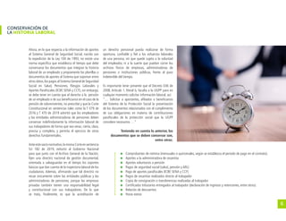 6
CONSERVACIÓN DE
LA HISTORIA LABORAL
Ahora, en lo que respecta a la información de aportes
al Sistema General de Seguridad Social, nacido con
la expedición de la Ley 100 de 1993, no existe una
norma específica que establezca el tiempo que debe
conservarse los documentos que integran la historia
laboral de un empleado y propiamente las planillas o
documentos de aportes al Sistema que soportan entre
otros datos,los pagos al Sistema General de Seguridad
Social en Salud, Pensiones, Riesgos Laborales y
Aportes Parafiscales (ICBF, SENA y CCF), sin embargo,
se debe tener en cuenta que el derecho a la pensión
de un empleado o de sus beneficiarios en el caso de la
pensión de sobrevivientes, no prescribe y que la Corte
Constitucional en sentencias tales como la T 079 de
2016 y T 470 de 2019 advirtió que los empleadores
y las entidades administradoras de pensiones deben
conservar indefinidamente la información laboral de
sus trabajadores de forma que sea veraz, cierta, clara,
precisa y completa, y permita el ejercicio de otros
derechos fundamentales.
Anteestevacíonormativo,lamismaCorteensentencia
SU 182 de 2019, exhortó al Gobierno Nacional
para que junto con el Archivo General de la Nación,
fijen una directriz nacional de gestión documental,
orientada a salvaguardar en el tiempo los soportes
básicos que dan cuenta de la trayectoria laboral de los
ciudadanos. Además, afirmando que tal directriz no
recae únicamente sobre las entidades públicas y las
administradoras de pensiones, porque las empresas
privadas también tienen una responsabilidad legal
y constitucional con sus trabajadores. De lo que
se trata, finalmente, es que la acreditación de
un derecho pensional pueda realizarse de forma
oportuna, confiable y fiel a los esfuerzos laborales
de una persona, sin que quede sujeta a la voluntad
del empleador, ni a la suerte que puedan correr los
archivos físicos de empresas, administradoras de
pensiones o instituciones públicas, frente al paso
indetenible del tiempo.
Es importante tener presente que el Decreto 036 de
2008, Artículo 1, literal b, faculta a la UGPP para en
cualquier momento solicitar información laboral, así:
“… Solicitar a aportantes, afiliados o beneficiarios
del Sistema de la Protección Social la presentación
de los documentos relacionados con el cumplimiento
de sus obligaciones en materia de contribuciones
parafiscales de la protección social que la UGPP
considere necesarios …”
Teniendo en cuenta lo anterior, los
documentos que se deben conservar son,
entre otros:
	 Comprobantes de nómina (mensuales o quincenales, según se establezca el período de pago en el contrato).
	 Aportes a la administradora de cesantías
	 Aportes voluntarios a pensión
	 Pagos de seguridad social (salud, pensión y ARL)
	 Pago de aportes parafiscales (ICBF, SENA y CCF)
	 Pagos de cesantías realizados directo al trabajador
	 Copia de consignación o transferencias realizadas al trabajador
	 Certificados tributarios entregados al trabajador (declaración de ingresos y retenciones, entre otros).
	 Relación de descuentos
	 Horas extras
 