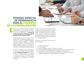 7
PERMISO ESPECIAL
DE PERMANENCIA
PARA EL FOMENTO
DE LA FORMALIZACIÓN
l 28 de enero de 2020, el Ministerio del Trabajo
expidió el Decreto 117, por medio del cual se adiciona
al Decreto Único Reglamentario del Sector Trabajo
1072 de 2015, lo relacionado con la creación del
Permiso Especial de Permanencia para el
Fomento de la Formalización, PEPFF.
La expedición del Decreto se hace necesaria ante el
elevado número de ciudadanos venezolanos que se
encuentran en el país con permanencia irregular y
que hace indispensable establecer un mecanismo
encaminado a propiciar su permanencia de manera
regular y ordenada, a través de un mecanismo de
regularización temporal, que les permita acceder al
mercado formal y que facilite la formalización laboral.
El PEPFF es un documento otorgado por el Gobierno
Nacional que se constituye en un mecanismo de
carácter excepcional y transitorio, que funciona
a través de contratos laborales o de prestación
de servicios y que tiene como finalidad facilitar
la regularización migratoria de los nacionales
venezolanos que se encuentren en el territorio
colombiano.
Este permiso podrá ser utilizado por los nacionales
venezolanos como documento de identificación en el
territorio nacional durante el término de su vigencia.
El PEPFF no reemplaza el pasaporte, por lo tanto, no
sirve de documento de viaje para salir y entrar del
país.Tampoco equivale a una Visa, no tiene efectos en
el cómputo de tiempo para la Visa de Residencia tipo
“R”, ni presupone domicilio.
Para obtener este documento se deben cumplir los
siguientes requisitos:
	 Ser ciudadano venezolano
	 Ser mayor de edad
	 No tener antecedentes judiciales en Colombia o en el exterior
	 Presentar la cédula de identidad venezolana o el pasaporte, así estos se encuentren vencidos
	 No ser sujeto de una medida administrativa de expulsión o deportación vigente
	 Ser titular de una oferta de contratación laboral por parte de un empleador o una oferta de
contratación de prestación de servicios por parte de un contratante.
E
 