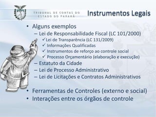 Instrumentos Legais
• Alguns exemplos
  – Lei de Responsabilidade Fiscal (LC 101/2000)
     Lei de Transparência (LC 131/2009)
      Informações Qualificadas
      Instrumentos de reforço ao controle social
      Processo Orçamentário (elaboração e execução)
  – Estatuto da Cidade
  – Lei de Processo Administrativo
  – Lei de Licitações e Contratos Administrativos

• Ferramentas de Controles (externo e social)
• Interações entre os órgãos de controle
 