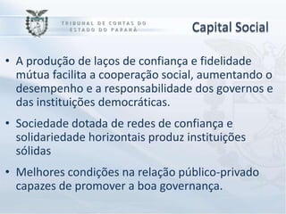 Capital Social

• A produção de laços de confiança e fidelidade
  mútua facilita a cooperação social, aumentando o
  desempenho e a responsabilidade dos governos e
  das instituições democráticas.
• Sociedade dotada de redes de confiança e
  solidariedade horizontais produz instituições
  sólidas
• Melhores condições na relação público-privado
  capazes de promover a boa governança.
 