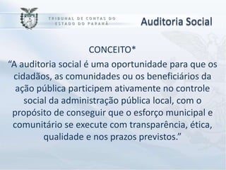 Auditoria Social

                     CONCEITO*
“A auditoria social é uma oportunidade para que os
 cidadãos, as comunidades ou os beneficiários da
  ação pública participem ativamente no controle
    social da administração pública local, com o
 propósito de conseguir que o esforço municipal e
 comunitário se execute com transparência, ética,
         qualidade e nos prazos previstos.”
 