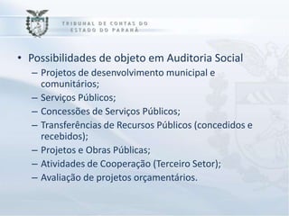 • Possibilidades de objeto em Auditoria Social
  – Projetos de desenvolvimento municipal e
    comunitários;
  – Serviços Públicos;
  – Concessões de Serviços Públicos;
  – Transferências de Recursos Públicos (concedidos e
    recebidos);
  – Projetos e Obras Públicas;
  – Atividades de Cooperação (Terceiro Setor);
  – Avaliação de projetos orçamentários.
 