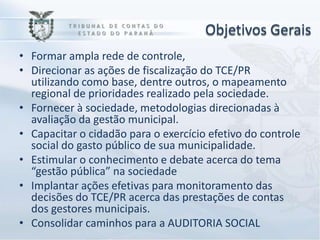Objetivos Gerais
• Formar ampla rede de controle,
• Direcionar as ações de fiscalização do TCE/PR
  utilizando como base, dentre outros, o mapeamento
  regional de prioridades realizado pela sociedade.
• Fornecer à sociedade, metodologias direcionadas à
  avaliação da gestão municipal.
• Capacitar o cidadão para o exercício efetivo do controle
  social do gasto público de sua municipalidade.
• Estimular o conhecimento e debate acerca do tema
  “gestão pública” na sociedade
• Implantar ações efetivas para monitoramento das
  decisões do TCE/PR acerca das prestações de contas
  dos gestores municipais.
• Consolidar caminhos para a AUDITORIA SOCIAL
 