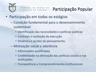 Participação Popular
• Participação em todas os estágios
  – Condição fundamental para o desenvolvimento
    sustentável
     • Identificação das necessidades e políticas públicas
     • Controles e avaliação da execução
     • Dinâmica e ajustes do planejamento.
  – Motivação social e aderência
     • Informações qualificadas
     • Credibilidade na efetivação das políticas sociais e nas
       instituições
     • Transparência e Comprometimentos institucionais
 