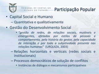Participação Popular
• Capital Social e Humano
  – Quantitativa e qualitativamente
• Gestão do Desenvolvimento Social
     • “gestão de redes, de relações sociais, mutáveis e
       emergentes, afetadas por estilos de pessoas e
       comportamento, pela história do gestor, pela capacidade
       de interação e por toda a subjetividade presente nas
       relações humanas” (URQUIZA, 2003)
  – Relações horizontais e verticais (redes sociais e
    institucionais)
  – Processos democráticos de solução de conflitos
     • Instâncias de diálogos e mecanismos participativos
 