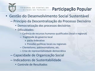 Participação Popular
• Gestão do Desenvolvimento Social Sustentável
  – Princípio da Descentralização do Processo Decisório
     • Democratização dos processos decisórios
     • Dificuldades:
        – Carência de recursos humanos qualificados (local e regional)
        – fragilidade do governo local
             » pacto federativo
             » Pressões políticas locais ou regionais
        – Clientelismo, patrimonialismo, etc.
        – Crise de representatividade democrática
  – Capacidade de Organização Social
  – Indicadores de Sustentabilidade
     • Controle de Resultados
 