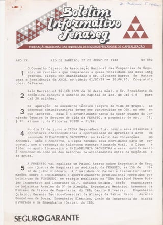 ANO XX RIO DE JANEIRO, 27 DE JUNHO DE 1988 N2 892
1
O Conselho Diretor da Associação Nacional das Companhias de Segu-
ros, em reunião a que compareceu a quase totalidade dos seus int~
grantes, elegeu por unanimidade o Sr. Dálvares Barros de Mattos
a Presidência da ANCS, no biênio 01/07/88 -- 30.06.90. Congratul~
Dálvares.
para
çoes,
2
Pelo Decreto n2 96.168 (DOU
República aprovou o aumento
Cz$ 20 bilhões.
de 16 deste mês), o Sr. Presidente da
do capital do IRB, de Cz$ 4,4 para
Na apuração de excedente técnico (seguro de vida em grupo),
3 despesas administrat~vas devem ser convertidas em OTN, no mês
que incorrem. Esse e o entendimento tanto da SUSEP quanto da
missão Técnica de Seguros de Vida da FENASEG, a propósito do art.
§ 32, alinea c, da Circular SUSEP - 21/86.
as
em
Co-
31,
No dia 12 de junho a CIGNA Seguradora S.A~ reuniu seus clientes e
~ corretores oferecendo-lhes a oportunida~e de apreciar a_arte da
renomada PHILADELPHIA ORCHESTRA, no Palacio das Convençoes do
Anhembi. Após o concerto, a Cigna recebeu seus convidados para um co-
quetel, com a presença do talentoso maestro Riccarào Muti. A Cigna é
lider no apoio financeiro à PHILADELPHIA ORCHESTRA e este envolvimento
é reconhecido como um dos melhores relacionamentos entre os negócios e
as artes.
A FUNENSEG vai realizar um Painel Aberto sobre Engenharia de Segu
~ ros (Quebra de Máquinas) no auditório da FENAS~G, às lSh do di~
12 de julho vindouro. A finalidade do Painel e transmitir infor-
mações sobre o treinamento e aperfeiçoamento profissional recebidos por
bolsistas da FUNENSEG, em estágio realizado na "The Hartford Steam Boi-
ler Inspection and Insurance Co.", Estados Unidos. Serão expositores
os bolsistas Anselmo do O' de Almeida, Engenheiro Mecânico, Assessor da
Divisão de Riscos de Engenharia, do IRBi Danilo Silveira, Engenheiro
Quimico, Gerente Técnico-Comercial da Aliança da Bahiai Marco Aurélio
Gonçalves de Souza, Engenheiro Elétrico, Chefe da Inspetoria de Riscos
Diversos e de Engenharia (Deris), do IRB.
SEGUR()GARANTE
 