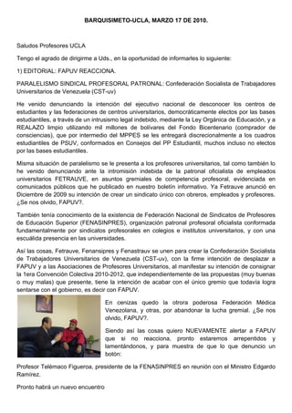 BARQUISIMETO-UCLA, MARZO 17 DE 2010.



Saludos Profesores UCLA

Tengo el agrado de dirigirme a Uds., en la oportunidad de informarles lo siguiente:

1) EDITORIAL: FAPUV REACCIONA.

PARALELISMO SINDICAL PROFESORAL PATRONAL: Confederación Socialista de Trabajadores
Universitarios de Venezuela (CST-uv)

He venido denunciando la intención del ejecutivo nacional de desconocer los centros de
estudiantes y las federaciones de centros universitarios, democráticamente electos por las bases
estudiantiles, a través de un intrusismo legal indebido, mediante la Ley Orgánica de Educación, y a
REALAZO limpio utilizando mil millones de bolívares del Fondo Bicentenario (comprador de
consciencias), que por intermedio del MPPES se les entregará discrecionalmente a los cuadros
estudiantiles de PSUV, conformados en Consejos del PP Estudiantil, muchos incluso no electos
por las bases estudiantiles.

Misma situación de paralelismo se le presenta a los profesores universitarios, tal como también lo
he venido denunciando ante la intromisión indebida de la patronal oficialista de empleados
universitarios FETRAUVE, en asuntos gremiales de competencia profesoral, evidenciada en
comunicados públicos que he publicado en nuestro boletín informativo. Ya Fetrauve anunció en
Diciembre de 2009 su intención de crear un sindicato único con obreros, empleados y profesores.
¿Se nos olvido, FAPUV?.

También tenía conocimiento de la existencia de Federación Nacional de Sindicatos de Profesores
de Educación Superior (FENASINPRES), organización patronal profesoral oficialista conformada
fundamentalmente por sindicatos profesorales en colegios e institutos universitarios, y con una
escuálida presencia en las universidades.

Así las cosas, Fetrauve, Fenansipres y Fenastrauv se unen para crear la Confederación Socialista
de Trabajadores Universitarios de Venezuela (CST-uv), con la firme intención de desplazar a
FAPUV y a las Asociaciones de Profesores Universitarios, al manifestar su intención de consignar
la 1era Convención Colectiva 2010-2012, que independientemente de las propuestas (muy buenas
o muy malas) que presente, tiene la intención de acabar con el único gremio que todavía logra
sentarse con el gobierno, es decir con FAPUV.

                                  En cenizas quedo la otrora poderosa Federación Médica
                                  Venezolana, y otras, por abandonar la lucha gremial. ¿Se nos
                                  olvido, FAPUV?.

                                  Siendo así las cosas quiero NUEVAMENTE alertar a FAPUV
                                  que si no reacciona, pronto estaremos arrepentidos y
                                  lamentándonos, y para muestra de que lo que denuncio un
                                  botón:

Profesor Telémaco Figueroa, presidente de la FENASINPRES en reunión con el Ministro Edgardo
Ramírez.

Pronto habrá un nuevo encuentro
 