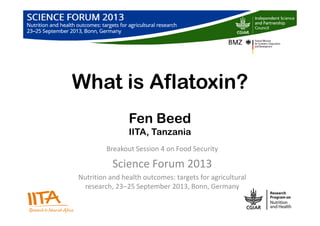 What is Aflatoxin?
Fen Beed
IITA, Tanzania
Breakout Session 4 on Food Security
Science Forum 2013
Nutrition and health outcomes: targets for agricultural
research, 23‒25 September 2013, Bonn, Germany
 