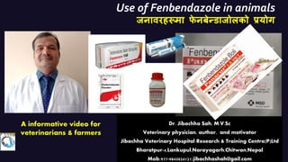 Use of Fenbendazole in animals
जनावरहरूमा फ
े नबेन्डाजोऱको प्रयोग
:
Dr. Jibachha Sah, M.V.Sc
Veterinary physician, author, and motivator
Jibachha Veterinary Hospital Research & Training Centre(P)Ltd
Bharatpur-4,Lankupul,Narayagarh,Chitwan,Nepal
Mob;977-9845024121;jibachhashah@gail.com
A informative video for
veterinarians & farmers
 