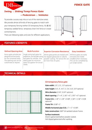 www.tempfencing.org frank@tempfencing.org
Swing & Sliding Temp Fence Gate
– Pedestrian & Vehicles
To provide a access way into or out of the restrictive areas.
We provide almost all kinds of fencing gates to match with
your temporary fencing neither CA temporary fence, AU & NZ
temporary welded fence, temporary chain link fence or crowd
control barriers.
There are following styles and sizes for different applications.
FEATURES & BENEFITS
Defined Opening Area
Fence gates provide pre-
designed entranceway
for the contained areas.
The opening size can be
customized as request.
Easy Installation
All fence gates are easily
removed and mobile
installed when necessary.
This can be completed by
just single worker.
Superior Corrosion Resistance
All the gate panels are treated with
hot dipped galvanized or colorful
powder coating. The service life can
be more than 25 years.
Multi-Function
Single swing leaf gates for
pedestrian and double swing
leaf gates for vehicles. And
sliding gate for minimum
space occupation for actual
needs.
CA temporary fence gate
Gate width: 2.0', 2.5', 2.9' optional.
Gate height: 3.4', 4', 4.9', 5', 5.6', 6.6', 6.9' optional.
Wire diameter: 0.16", 0.24" optional.
Mesh opening	: 2" × 4", 2.36" × 6", 2.95" × 6" optional.
Frame O.D.: 1.18" × 1.18" × 0.08", 1.58" × 1.58" × 0.08
optional.	
Frame TH : 0.08"–1".
Middle horizontal pipe O.D.: 1" × 1" × 0.08".
Gate construction: 360° full welded tubular frame.
Surface treatment:
Electric galvanized before powder coated.
Hot dipped galvanized after welding.
TECHNICAL DETAILS
FENCE GATE
 