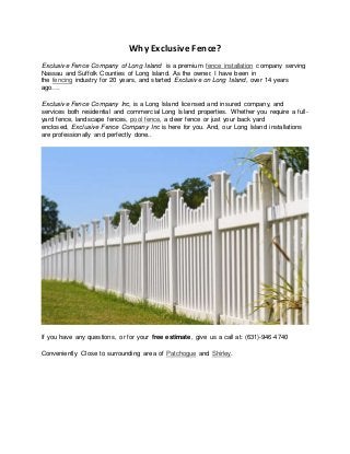 Why Exclusive Fence?
Exclusive Fence Company of Long Island is a premium fence installation company serving
Nassau and Suffolk Counties of Long Island. As the owner, I have been in
the fencing industry for 20 years, and started Exclusive on Long Island, over 14 years
ago….
Exclusive Fence Company Inc, is a Long Island licensed and insured company, and
services both residential and commercial Long Island properties. Whether you require a full-
yard fence, landscape fences, pool fence, a deer fence or just your back yard
enclosed, Exclusive Fence Company Inc is here for you. And, our Long Island installations
are professionally and perfectly done..
If you have any questions, or for your free estimate, give us a call at: (631)-946-4740
Conveniently Close to surrounding area of Patchogue and Shirley.
 