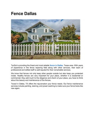 Fence Dallas
TecSol is providing the finest and most reliable fence in Dallas, Texas area. With years
of experience in the fence repairing field along with other services, their team of
professional and skilled staff is well-reputed for their remarkable services.
We know that fences not only keep other people outside but also keep you protected
inside. Healthy fences are very important for your place, whether it is residential or
commercial, they add much to the elegance and charm of your place. you have to think
about the beauty and maintenance of the fences.
Tecsol in Dallas, TX offers the rejuvenation your fence needs. Our fence maintenance
services include painting, staining, and power washing to make sure your fence looks like
new again.
 