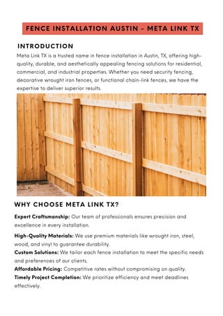MOTIVATIONAL SPEAKER & COACH
Meta Link TX is a trusted name in fence installation in Austin, TX, offering high-
quality, durable, and aesthetically appealing fencing solutions for residential,
commercial, and industrial properties. Whether you need security fencing,
decorative wrought iron fences, or functional chain-link fences, we have the
expertise to deliver superior results.
FENCE INSTALLATION AUSTIN - META LINK TX
WHY CHOOSE META LINK TX?
Expert Craftsmanship: Our team of professionals ensures precision and
excellence in every installation.
High-Quality Materials: We use premium materials like wrought iron, steel,
wood, and vinyl to guarantee durability.
Custom Solutions: We tailor each fence installation to meet the specific needs
and preferences of our clients.
Affordable Pricing: Competitive rates without compromising on quality.
Timely Project Completion: We prioritize efficiency and meet deadlines
effectively.
INTRODUCTION
 