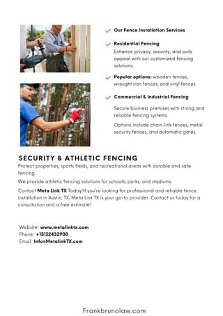 Our Fence Installation Services
Residential Fencing
Enhance privacy, security, and curb
appeal with our customized fencing
solutions.
SECURITY & ATHLETIC FENCING
Protect properties, sports fields, and recreational areas with durable and safe
fencing.
We provide athletic fencing solutions for schools, parks, and stadiums.
Contact Meta Link TX Today!If you’re looking for professional and reliable fence
installation in Austin, TX, Meta Link TX is your go-to provider. Contact us today for a
consultation and a free estimate!
Website: www.metalinktx.com
Phone: +15122432900
Email: Info@MetalinkTX.com
Frankbrunolaw.com
Popular options: wooden fences,
wrought iron fences, and vinyl fences.
Commercial & Industrial Fencing
Secure business premises with strong and
reliable fencing systems.
Options include chain-link fences, metal
security fences, and automatic gates.
 