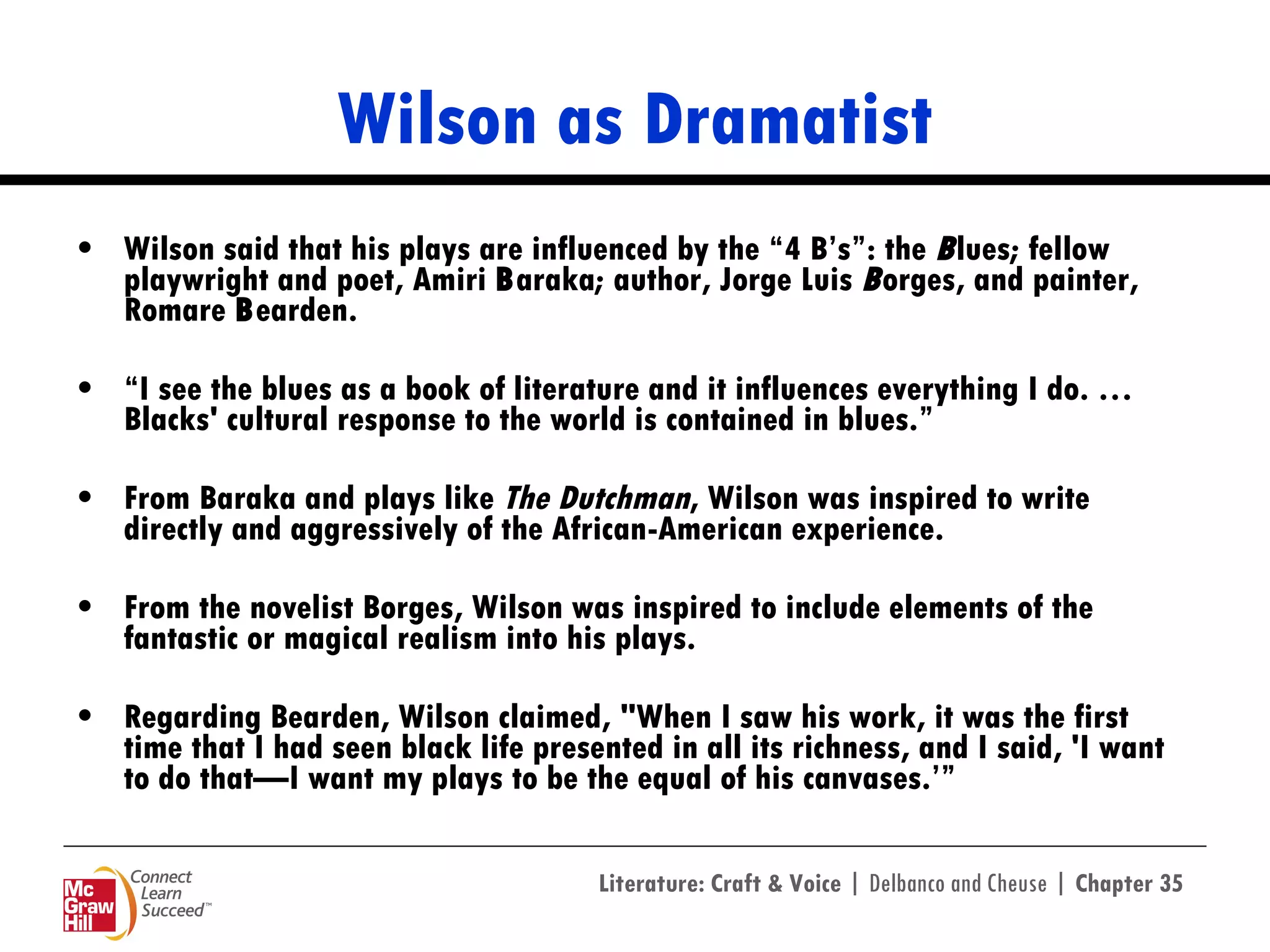 Wilson as Dramatist Wilson said that his plays are influenced by the “4 B’s”: the  B lues; fellow playwright and poet, Amiri  B araka; author, Jorge Luis  B orges, and painter, Romare  B earden. “ I see the blues as a book of literature and it influences everything I do. … Blacks' cultural response to the world is contained in blues.”  From Baraka and plays like  The   Dutchman , Wilson was inspired to write directly and aggressively of the African-American experience. From the novelist Borges, Wilson was inspired to include elements of the fantastic or magical realism into his plays. Regarding Bearden, Wilson claimed, "When I saw his work, it was the first time that I had seen black life presented in all its richness, and I said, 'I want to do that—I want my plays to be the equal of his canvases.’” 
