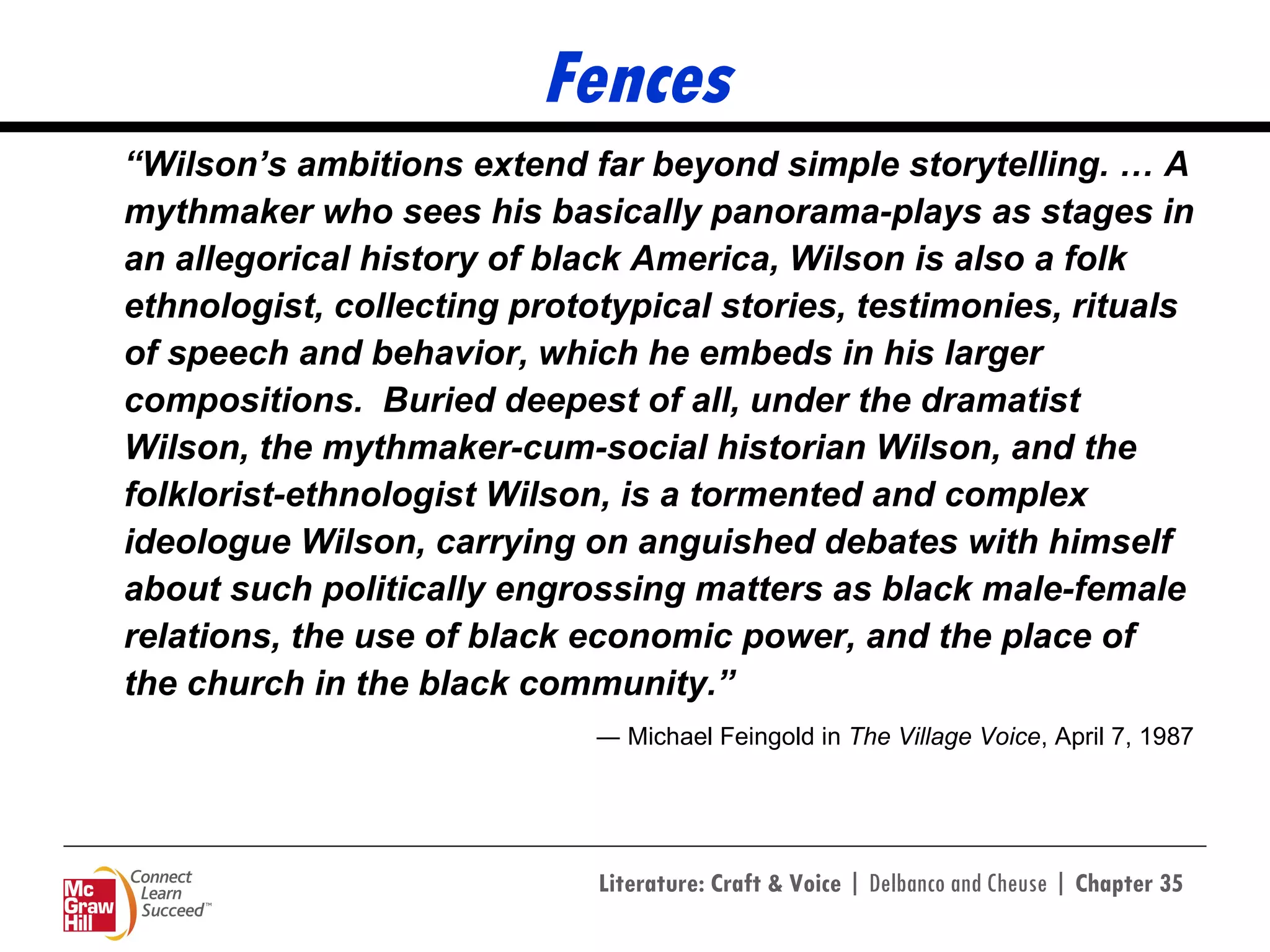 Fences “ Wilson’s ambitions extend far beyond simple storytelling. … A mythmaker who sees his basically panorama-plays as stages in an allegorical history of black America, Wilson is also a folk ethnologist, collecting prototypical stories, testimonies, rituals of speech and behavior, which he embeds in his larger compositions.  Buried deepest of all, under the dramatist Wilson, the mythmaker-cum-social historian Wilson, and the folklorist-ethnologist Wilson, is a tormented and complex ideologue Wilson, carrying on anguished debates with himself about such politically engrossing matters as black male-female relations, the use of black economic power, and the place of the church in the black community.” ―  Michael Feingold in  The Village Voice , April 7, 1987 