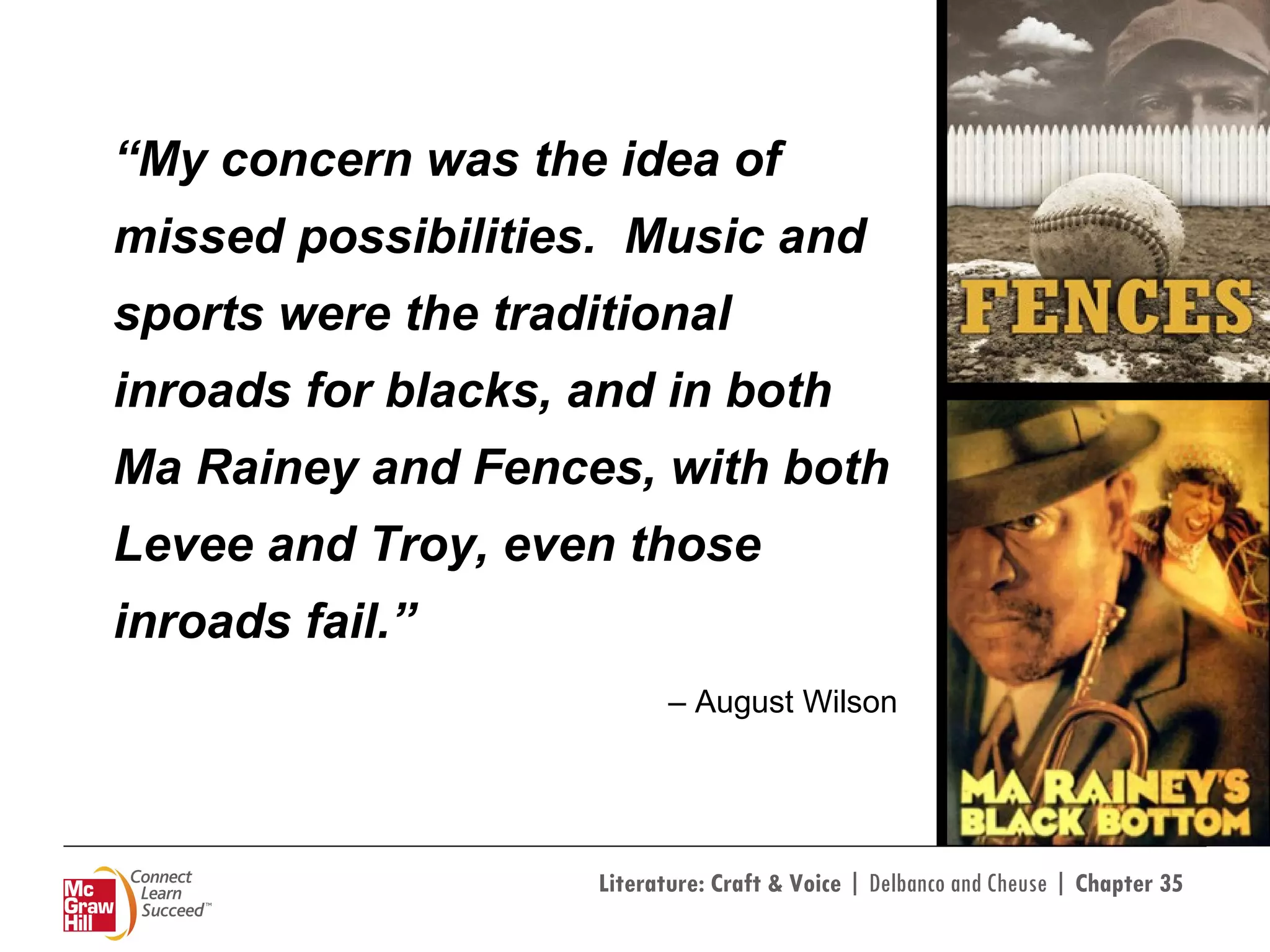 “ My concern was the idea of missed possibilities.  Music and sports were the traditional inroads for blacks, and in both Ma Rainey and Fences, with both Levee and Troy, even those inroads fail.”  –  August Wilson 