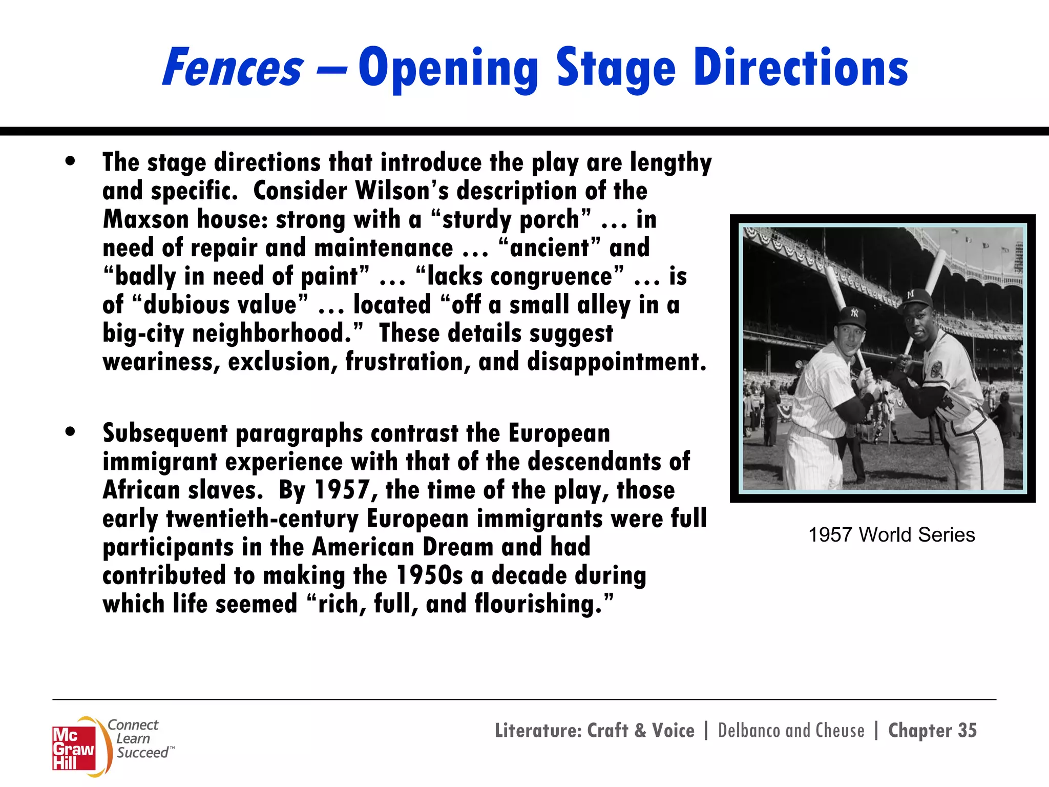 Fences –  Opening Stage Directions The stage directions that introduce the play are lengthy and specific.  Consider Wilson’s description of the Maxson house: strong with a “sturdy porch” … in need of repair and maintenance … “ancient” and “badly in need of paint” … “lacks congruence” … is of “dubious value” … located “off a small alley in a big-city neighborhood.”  These details suggest weariness, exclusion, frustration, and disappointment. Subsequent paragraphs contrast the European immigrant experience with that of the descendants of African slaves.  By 1957, the time of the play, those early twentieth-century European immigrants were full participants in the American Dream and had contributed to making the 1950s a decade during which life seemed “rich, full, and flourishing.” 1957 World Series 