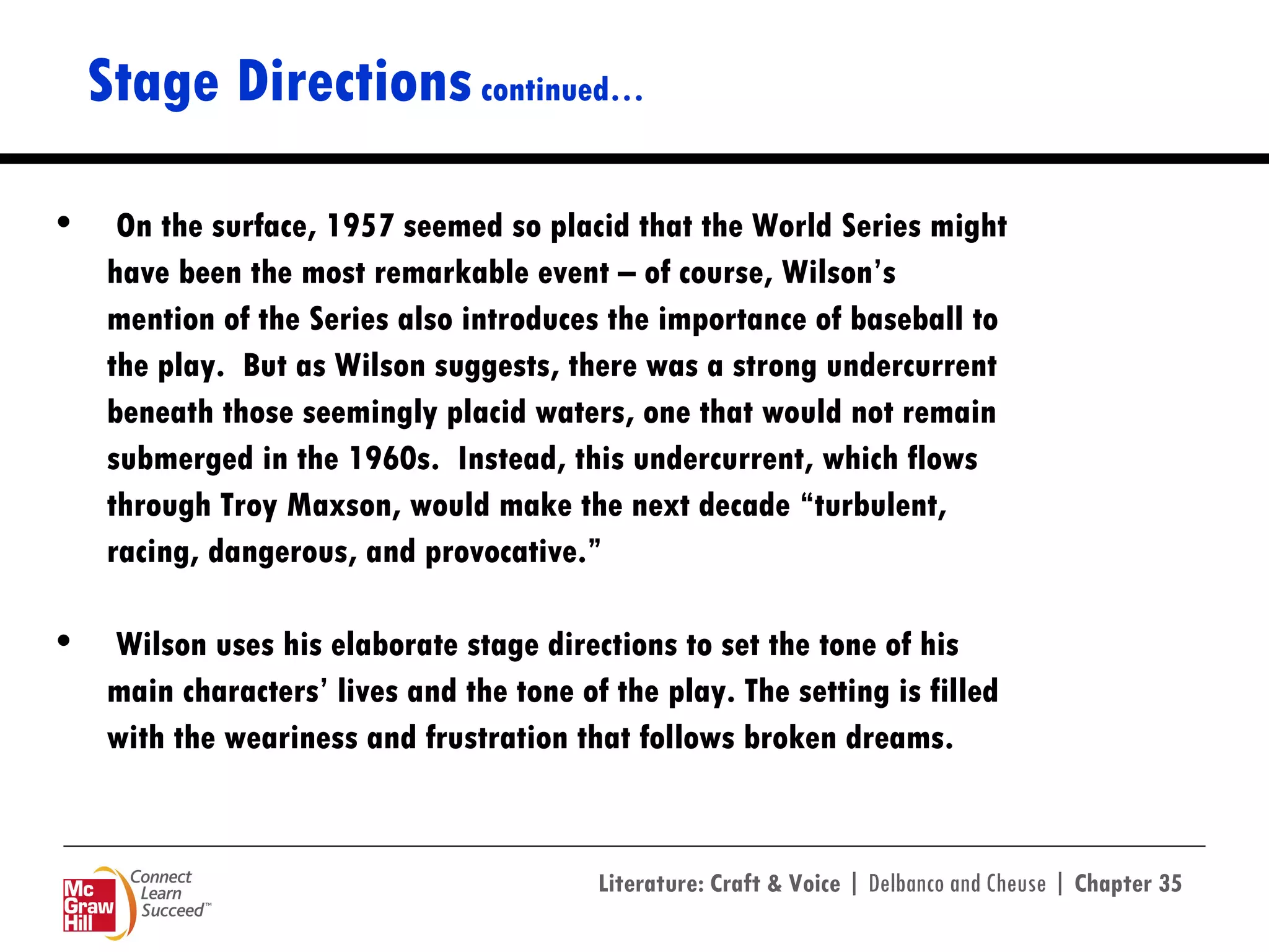Stage Directions  continued… On the surface, 1957 seemed so placid that the World Series might  have been the most remarkable event – of course, Wilson’s  mention of the Series also introduces the importance of baseball to  the play.  But as Wilson suggests, there was a strong undercurrent  beneath those seemingly placid waters, one that would not remain  submerged in the 1960s.  Instead, this undercurrent, which flows  through Troy Maxson, would make the next decade “turbulent,  racing, dangerous, and provocative.”  Wilson uses his elaborate stage directions to set the tone of his  main characters’ lives and the tone of the play. The setting is filled  with the weariness and frustration that follows broken dreams.  