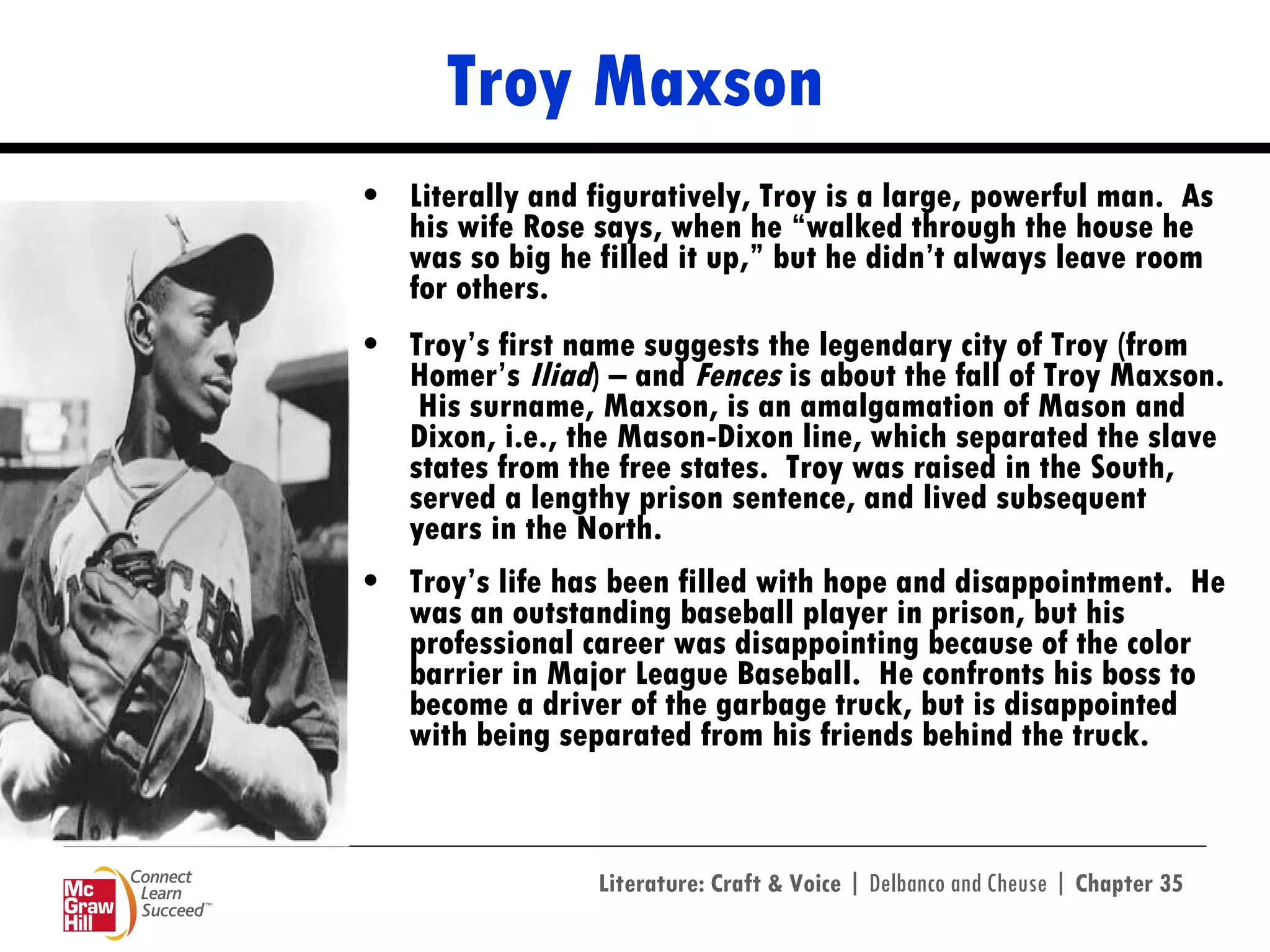 Troy Maxson Literally and figuratively, Troy is a large, powerful man.  As his wife Rose says, when he “walked through the house he was so big he filled it up,” but he didn’t always leave room for others. Troy’s first name suggests the legendary city of Troy (from Homer’s  Iliad ) – and  Fences  is about the fall of Troy Maxson.  His surname, Maxson, is an amalgamation of Mason and Dixon, i.e., the Mason-Dixon line, which separated the slave states from the free states.  Troy was raised in the South, served a lengthy prison sentence, and lived subsequent years in the North.  Troy’s life has been filled with hope and disappointment.  He was an outstanding baseball player in prison, but his professional career was disappointing because of the color barrier in Major League Baseball.  He confronts his boss to become a driver of the garbage truck, but is disappointed with being separated from his friends behind the truck.   