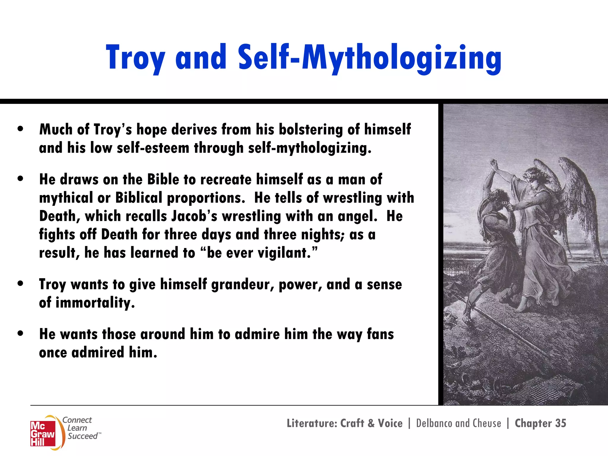 Troy and Self-Mythologizing Much of Troy’s hope derives from his bolstering of himself and his low self-esteem through self-mythologizing.  He draws on the Bible to recreate himself as a man of mythical or Biblical proportions.  He tells of wrestling with Death, which recalls Jacob’s wrestling with an angel.  He fights off Death for three days and three nights; as a result, he has learned to “be ever vigilant.”  Troy wants to give himself grandeur, power, and a sense of immortality. He wants those around him to admire him the way fans once admired him.  