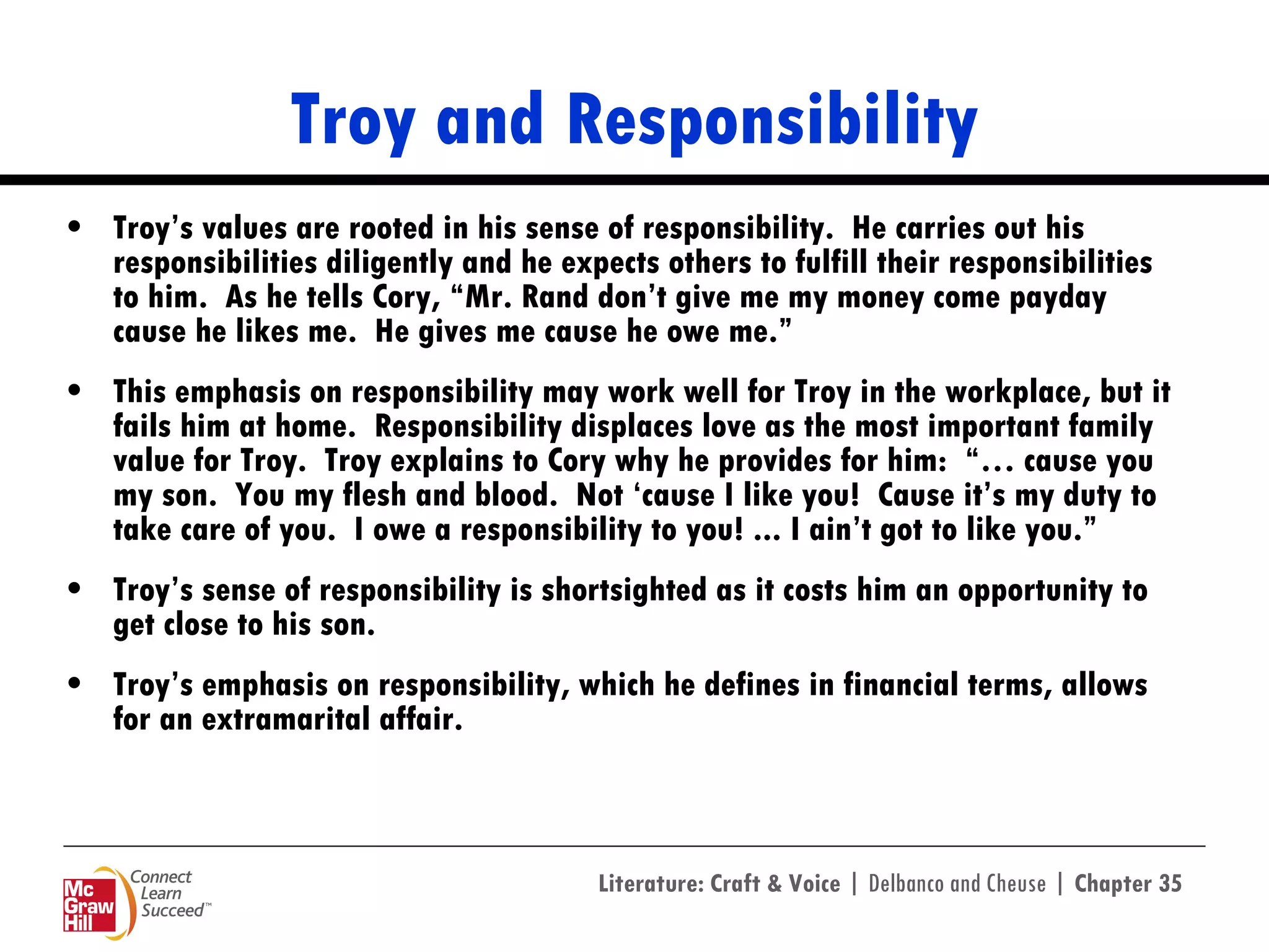 Troy and Responsibility Troy’s values are rooted in his sense of responsibility.  He carries out his responsibilities diligently and he expects others to fulfill their responsibilities to him.  As he tells Cory, “Mr. Rand don’t give me my money come payday cause he likes me.  He gives me cause he owe me.”  This emphasis on responsibility may work well for Troy in the workplace, but it fails him at home.  Responsibility displaces love as the most important family value for Troy.  Troy explains to Cory why he provides for him:  “… cause you my son.  You my flesh and blood.  Not ‘cause I like you!  Cause it’s my duty to take care of you.  I owe a responsibility to you! ... I ain’t got to like you.”  Troy’s sense of responsibility is shortsighted as it costs him an opportunity to get close to his son. Troy’s emphasis on responsibility, which he defines in financial terms, allows for an extramarital affair. 