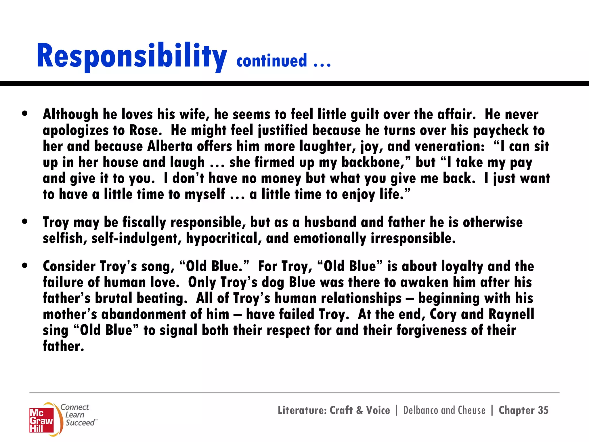 Responsibility  continued … Although he loves his wife, he seems to feel little guilt over the affair.  He never apologizes to Rose.  He might feel justified because he turns over his paycheck to her and because Alberta offers him more laughter, joy, and veneration:  “I can sit up in her house and laugh … she firmed up my backbone,” but “I take my pay and give it to you.  I don’t have no money but what you give me back.  I just want to have a little time to myself … a little time to enjoy life.”  Troy may be fiscally responsible, but as a husband and father he is otherwise selfish, self-indulgent, hypocritical, and emotionally irresponsible.  Consider Troy’s song, “Old Blue.”  For Troy, “Old Blue” is about loyalty and the failure of human love.  Only Troy’s dog Blue was there to awaken him after his father’s brutal beating.  All of Troy’s human relationships – beginning with his mother’s abandonment of him – have failed Troy.  At the end, Cory and Raynell sing “Old Blue” to signal both their respect for and their forgiveness of their father.  