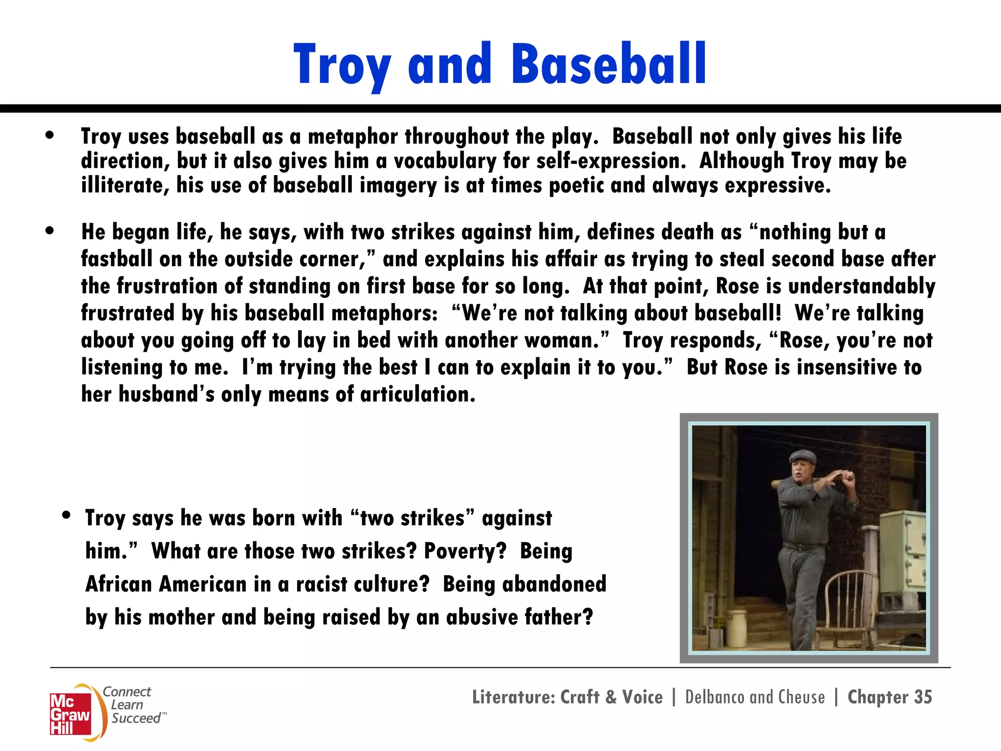 Troy and Baseball Troy uses baseball as a metaphor throughout the play.  Baseball not only gives his life direction, but it also gives him a vocabulary for self-expression.  Although Troy may be illiterate, his use of baseball imagery is at times poetic and always expressive.  He began life, he says, with two strikes against him, defines death as “nothing but a fastball on the outside corner,” and explains his affair as trying to steal second base after the frustration of standing on first base for so long.  At that point, Rose is understandably frustrated by his baseball metaphors:  “We’re not talking about baseball!  We’re talking about you going off to lay in bed with another woman.”  Troy responds, “Rose, you’re not listening to me.  I’m trying the best I can to explain it to you.”  But Rose is insensitive to her husband’s only means of articulation. Troy says he was born with “two strikes” against him.”  What are those two strikes? Poverty?  Being African American in a racist culture?  Being abandoned by his mother and being raised by an abusive father? 