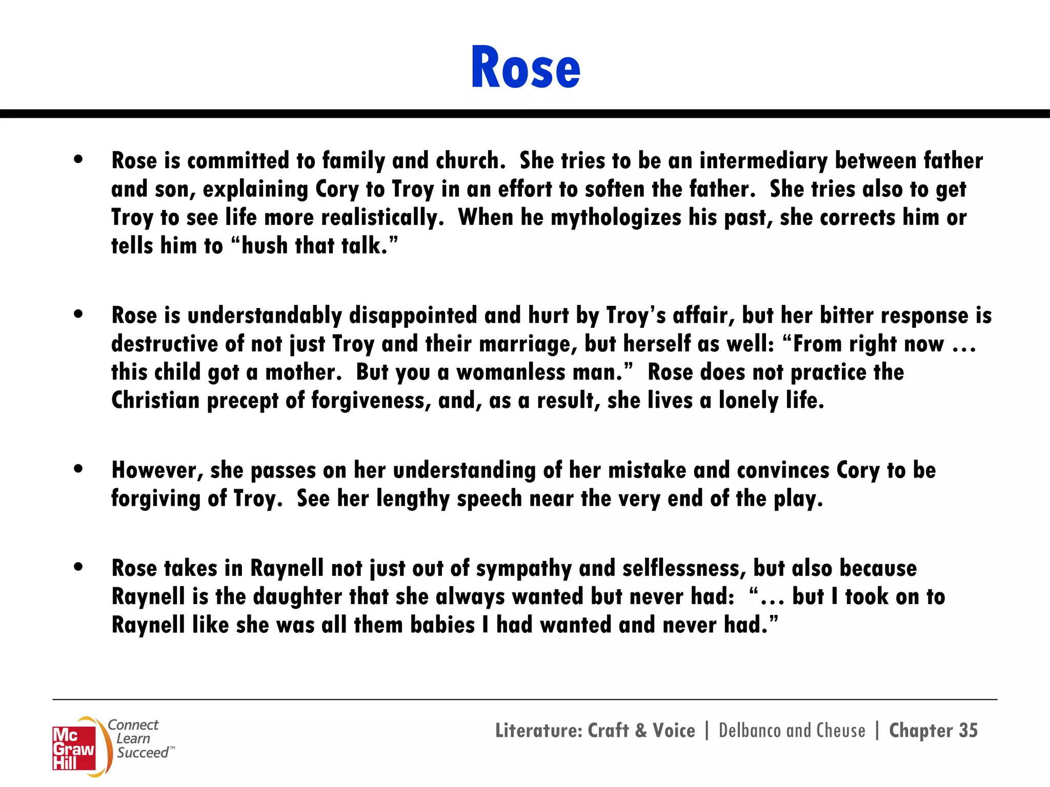 Rose Rose is committed to family and church.  She tries to be an intermediary between father and son, explaining Cory to Troy in an effort to soften the father.  She tries also to get Troy to see life more realistically.  When he mythologizes his past, she corrects him or tells him to “hush that talk.”  Rose is understandably disappointed and hurt by Troy’s affair, but her bitter response is destructive of not just Troy and their marriage, but herself as well: “From right now … this child got a mother.  But you a womanless man.”  Rose does not practice the Christian precept of forgiveness, and, as a result, she lives a lonely life. However, she passes on her understanding of her mistake and convinces Cory to be forgiving of Troy.  See her lengthy speech near the very end of the play.  Rose takes in Raynell not just out of sympathy and selflessness, but also because Raynell is the daughter that she always wanted but never had:  “… but I took on to Raynell like she was all them babies I had wanted and never had.” 