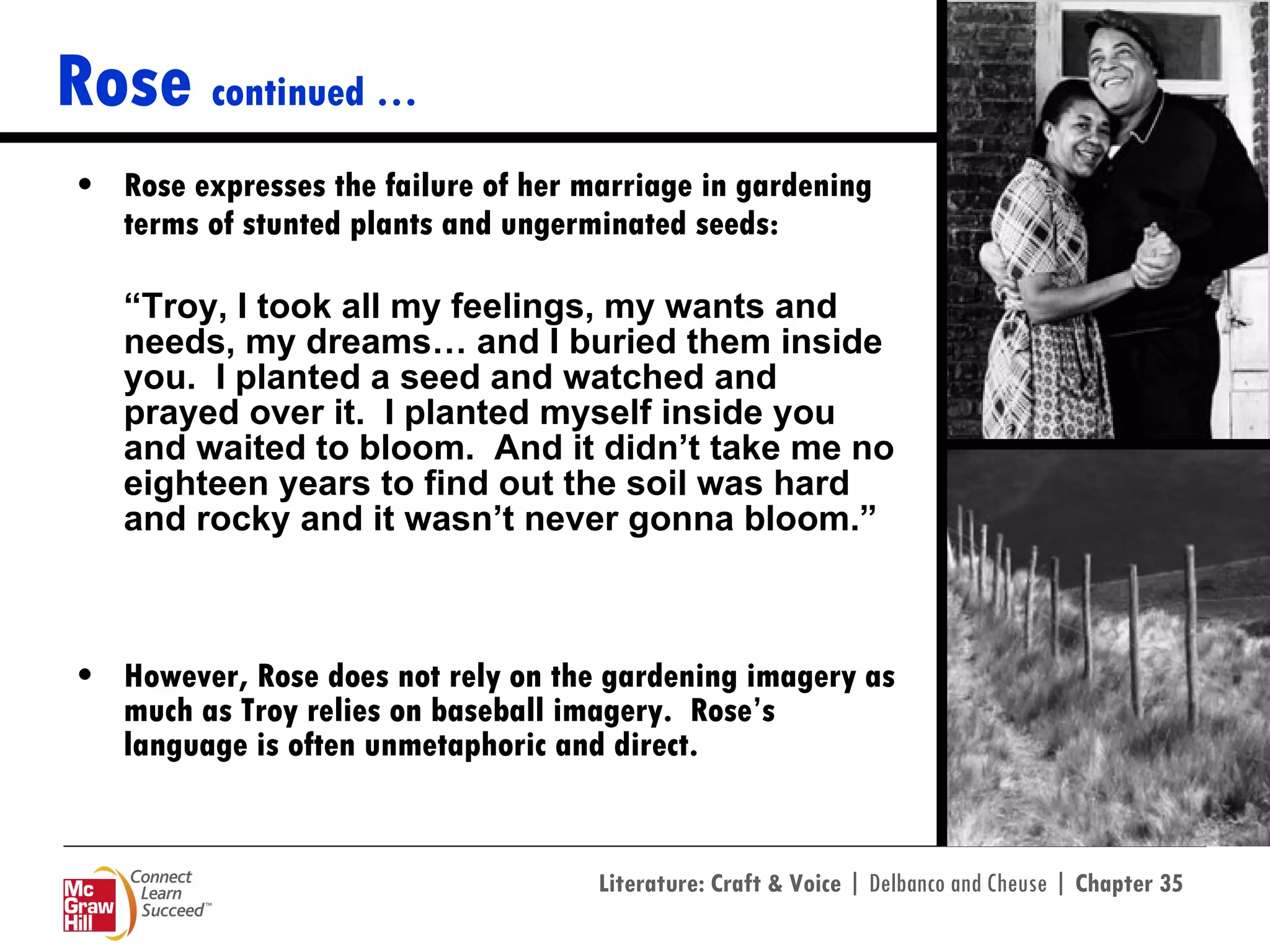 Rose  continued … Rose expresses the failure of her marriage in gardening terms of stunted plants and ungerminated seeds: “ Troy, I took all my feelings, my wants and needs, my dreams… and I buried them inside you.  I planted a seed and watched and prayed over it.  I planted myself inside you and waited to bloom.  And it didn’t take me no eighteen years to find out the soil was hard and rocky and it wasn’t never gonna bloom.”   However, Rose does not rely on the gardening imagery as much as Troy relies on baseball imagery.  Rose’s language is often unmetaphoric and direct. 