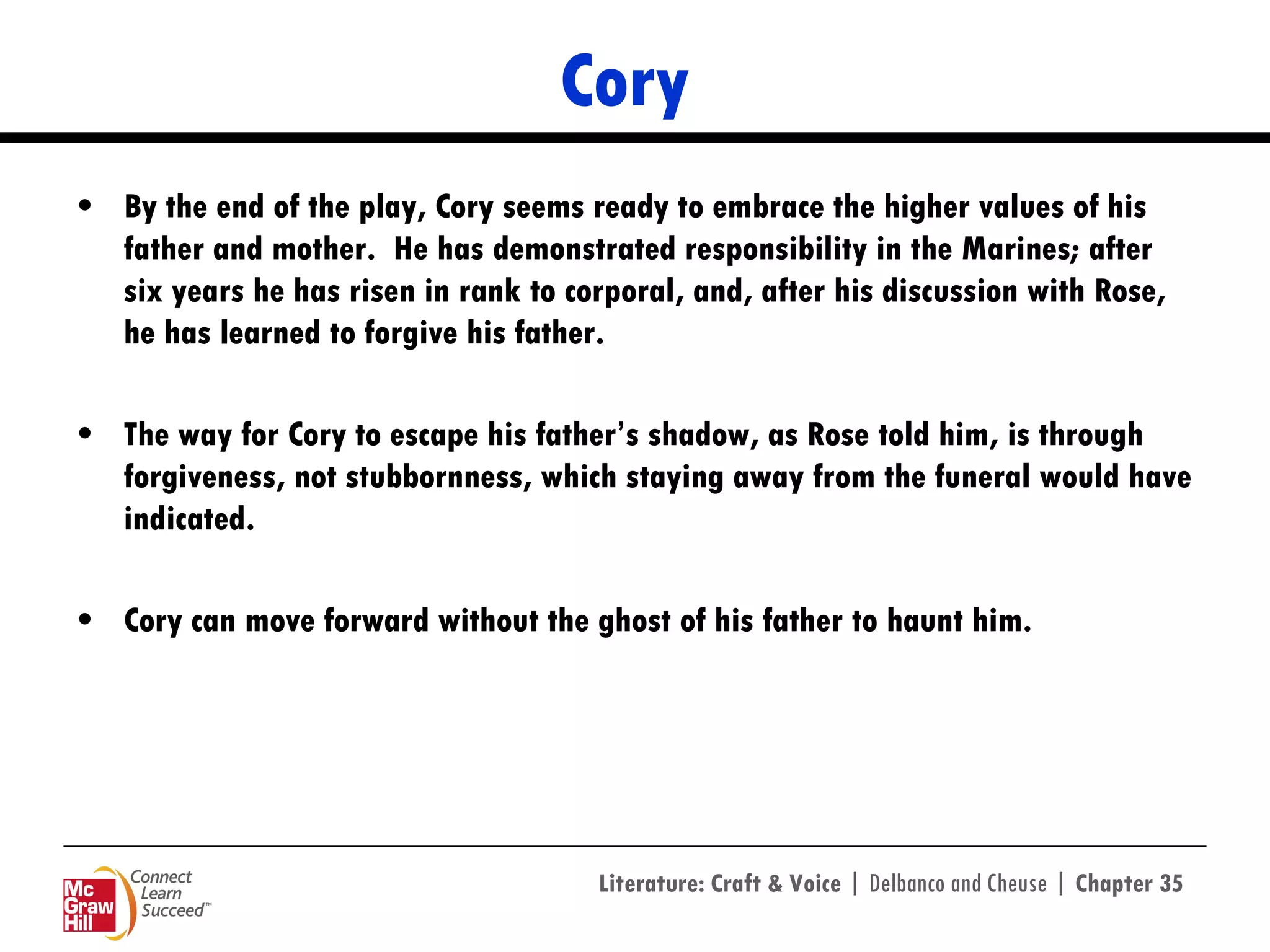 Cory By the end of the play, Cory seems ready to embrace the higher values of his father and mother.  He has demonstrated responsibility in the Marines; after six years he has risen in rank to corporal, and, after his discussion with Rose, he has learned to forgive his father.  The way for Cory to escape his father’s shadow, as Rose told him, is through forgiveness, not stubbornness, which staying away from the funeral would have indicated.  Cory can move forward without the ghost of his father to haunt him.  