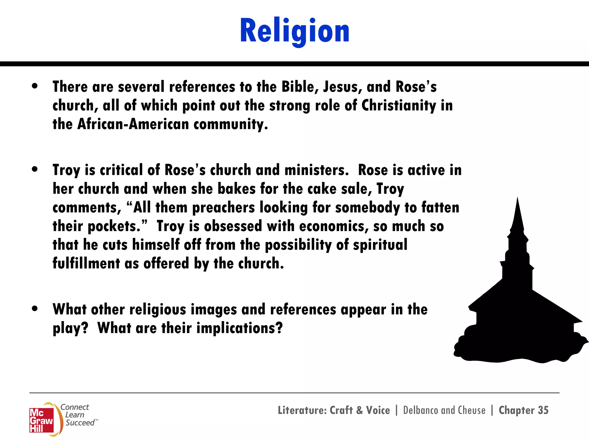Religion There are several references to the Bible, Jesus, and Rose’s church, all of which point out the strong role of Christianity in the African-American community.  Troy is critical of Rose’s church and ministers.  Rose is active in her church and when she bakes for the cake sale, Troy comments, “All them preachers looking for somebody to fatten their pockets.”  Troy is obsessed with economics, so much so that he cuts himself off from the possibility of spiritual fulfillment as offered by the church. What other religious images and references appear in the play?  What are their implications? 